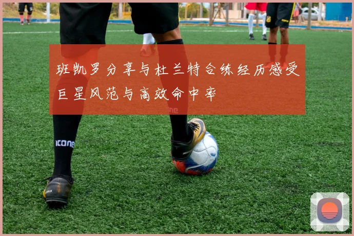 班凯罗分享与杜兰特合练经历感受巨星风范与高效命中率
