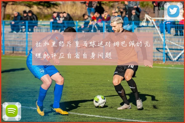 杜加里怒斥皇马球迷对姆巴佩的无理批评应自省自身问题