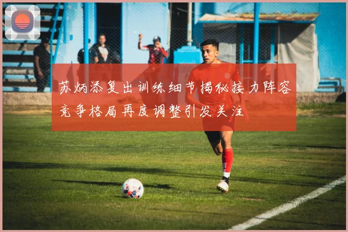 苏炳添复出训练细节揭秘接力阵容竞争格局再度调整引发关注
