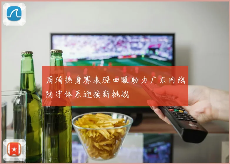 周琦热身赛表现回暖助力广东内线防守体系迎接新挑战
