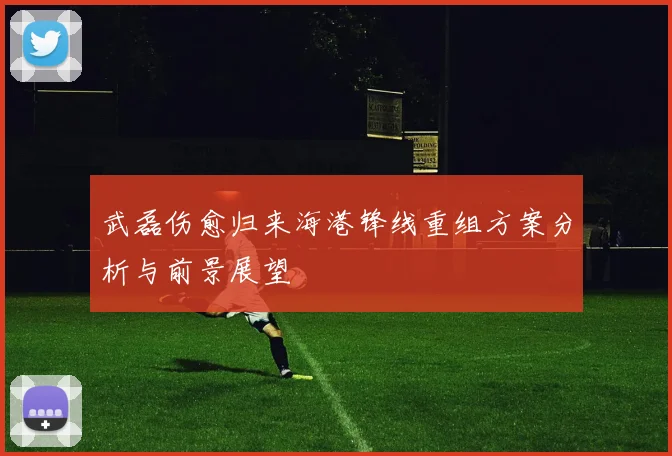 武磊伤愈归来海港锋线重组方案分析与前景展望