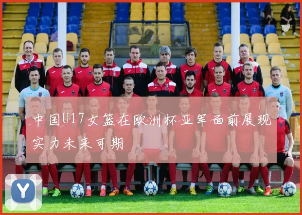 中国U17女篮在欧洲杯亚军面前展现实力未来可期